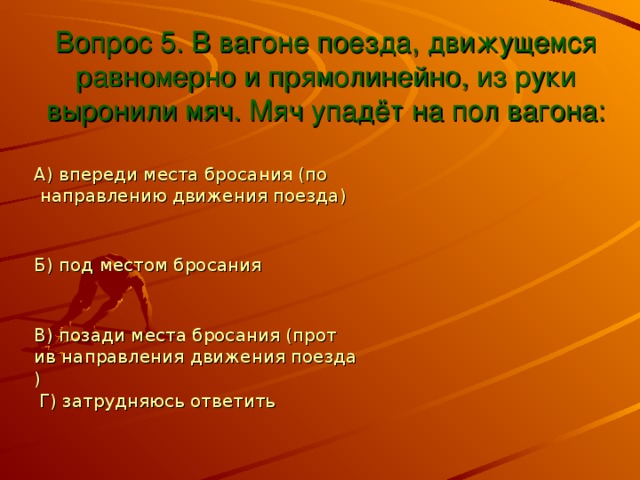 Вопрос 5. В вагоне поезда, движущемся равномерно и прямолинейно, из руки выронили мяч. Мяч упадёт на пол вагона: А) впереди места бросания (по направлению движения поезда) Б) под местом бросания В) позади места бросания (против направления движения поезда) Г) затрудняюсь ответить 