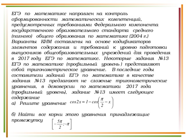 ЕГЭ по математике направлен на контроль сформированности математических компетенций, предусмотренных требованиями Федерального компонента государственного образовательного стандарта среднего (полного) общего образования по математике (2004 г.) Варианты КИМ составлены на основе кодификаторов элементов содержания и требований к уровню подготовки выпускников общеобразовательных учреждений для проведения в 2017 году ЕГЭ по математике. Некоторые задания №13 ЕГЭ по математике (профильный уровень ) представляют собой тригонометрическое уравнение. В последние годы составители заданий ЕГЭ по математике в качестве задания №13 предлагают не сложные тригонометрические уравнения, в демоверсии по математики 2017 года (профильный уровень), задание №13 имеет следующее содержание а) Решите уравнение   б) Найти все корни этого уравнения принадлежащие промежутку    