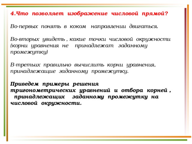 4.Что позволяет изображение числовой прямой?  Во-первых понять в коком направлении двигаться.  Во-вторых увидеть , какие точки числовой окружности (корни уравнения не принадлежат заданному промежутку)  В-третьих правильно вычислить корни уравнения, принадлежащие заданному промежутку.  Приведем примеры решения тригонометрических уравнений и отбора корней , принадлежащих заданному промежутку на числовой окружности. 