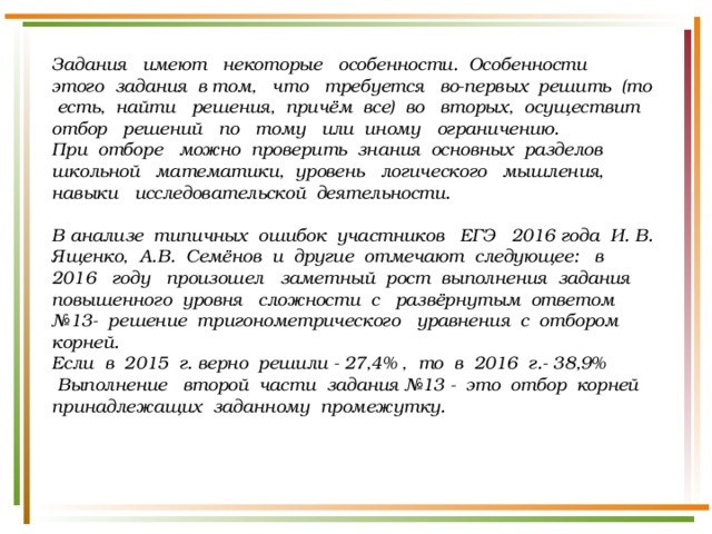 Задания имеют некоторые особенности. Особенности этого задания в том, что требуется во-первых решить (то есть, найти решения, причём все) во вторых, осуществит отбор решений по тому или иному ограничению. При отборе можно проверить знания основных разделов школьной математики, уровень логического мышления, навыки исследовательской деятельности.  В анализе типичных ошибок участников ЕГЭ 2016 года И. В. Ященко, А.В. Семёнов и другие отмечают следующее: в 2016 году произошел заметный рост выполнения задания повышенного уровня сложности с развёрнутым ответом №13- решение тригонометрического уравнения с отбором корней. Если в 2015 г. верно решили - 27,4% , то в 2016 г.- 38,9%  Выполнение второй части задания №13 - это отбор корней принадлежащих заданному промежутку. 