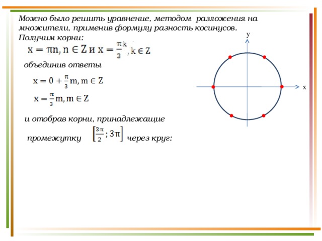 Можно было решить уравнение, методом разложения на множители, применив формулу разность косинусов. Получим корни: y объединив ответы x и отобрав корни, принадлежащие   промежутку через круг: 