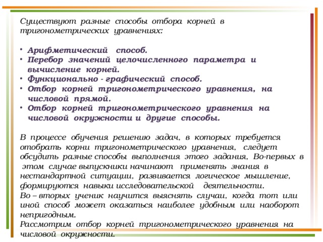 Существуют разные способы отбора корней в тригонометрических уравнениях:  Арифметический способ. Перебор значений целочисленного параметра и вычисление корней. Функционально - графический способ. Отбор корней тригонометрического уравнения, на числовой прямой. Отбор корней тригонометрического уравнения на числовой окружности и другие способы.  В процессе обучения решению задач, в которых требуется отобрать корни тригонометрического уравнения, следует обсудить разные способы выполнения этого задания, Во-первых в этом случае выпускники начинают применять знания в нестандартной ситуации, развивается логическое мышление, формируются навыки исследовательской деятельности. Во – вторых ученик научится выяснять случаи, когда тот или иной способ может оказаться наиболее удобным или наоборот непригодным. Рассмотрим отбор корней тригонометрического уравнения на числовой окружности. 