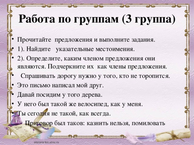 Работа по группам (3 группа) Прочитайте предложения и выполните задания. 1). Найдите указательные местоимения. 2). Определите, каким членом предложения они являются. Подчеркните их как члены предложения.  Спрашивать дорогу нужно у того, кто не торопится. Это письмо написал мой друг. Давай посидим у того дерева. У него был такой же велосипед, как у меня. Ты сегодня не такой, как всегда.  Приговор был таков: казнить нельзя, помиловать