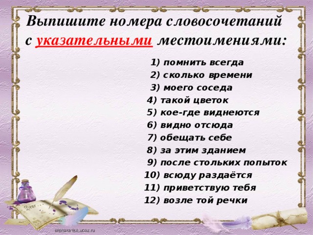 Выпишите номера словосочетаний  с указательными местоимениями:  1) помнить всегда  2) сколько времени  3) моего соседа  4) такой цветок  5) кое-где виднеются  6) видно отсюда  7) обещать себе  8) за этим зданием  9) после стольких попыток  10) всюду раздаётся  11) приветствую тебя  12) возле той речки