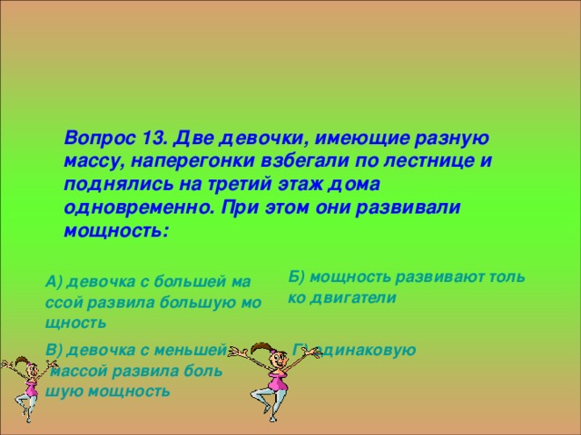 Вопрос 13. Две девочки, имеющие разную массу, наперегонки взбегали по лестнице и поднялись на третий этаж дома одновременно. При этом они развивали мощность: Б) мощность развивают только двигатели А) девочка с большей массой развила большую мощность Г) одинаковую В) девочка с меньшей массой развила большую мощность 