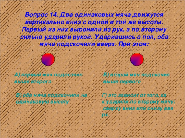 Вопрос 14. Два одинаковых мяча движутся вертикально вниз с одной и той же высоты. Первый из них выронили из рук, а по второму сильно ударили рукой. Ударившись о пол, оба мяча подскочили вверх. При этом: А) первый мяч подскочил выше второго Б) второй мяч подскочил выше первого В) оба мяча подскочили на одинаковую высоту Г) это зависит от того, как ударили по второму мячу: сверху вниз или снизу вверх. 