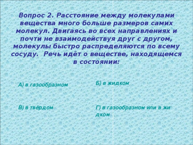 Вопрос 2. Расстояние между молекулами вещества много больше размеров самих молекул. Двигаясь во всех направлениях и почти не взаимодействуя друг с другом, молекулы быстро распределяются по всему сосуду. Речь идёт о веществе, находящемся в состоянии: Б) в жидком А) в газообразном В) в твёрдом Г) в газообразном или в жидком 