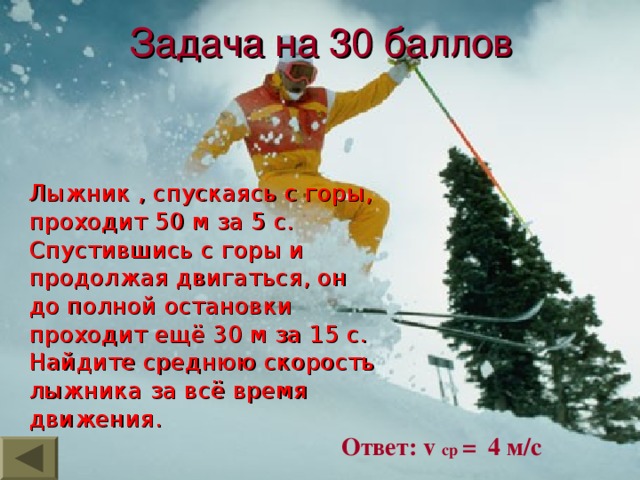 Задача на 30 баллов  Лыжник , спускаясь с горы, проходит 50 м за 5 с. Спустившись с горы и продолжая двигаться, он до полной остановки проходит ещё 30 м за 15 с. Найдите среднюю скорость лыжника за всё время движения. Ответ: v  ср = 4 м/с 