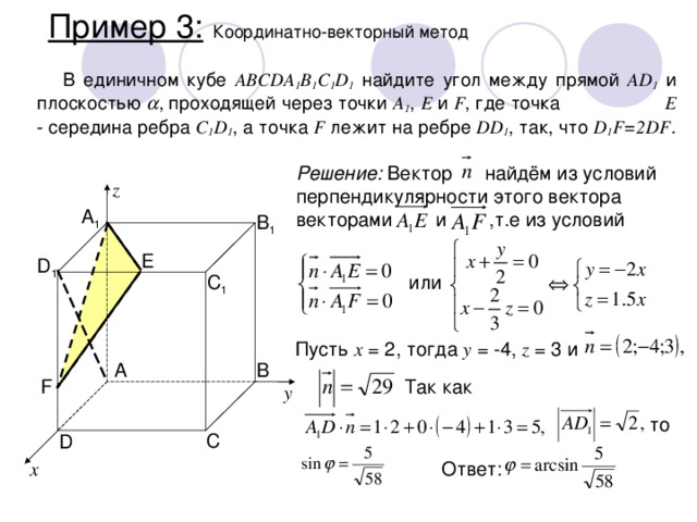 Пример 3:  Координатно-векторный метод В единичном кубе ABCDA 1 B 1 C 1 D 1 найдите угол между прямой AD 1 и плоскостью  ,  проходящей через точки A 1 , E и F , где точка E - середина ребра C 1 D 1 , а точка F лежит на ребре DD 1 , так, что D 1 F=2DF . Решение: Вектор найдём из условий перпендикулярности этого вектора векторами  и ,т.е из условий z A 1 B 1 E D 1 или C 1 Пусть x = 2, тогда y = -4, z = 3 и A B F Так как y  то C D Ответ: x 