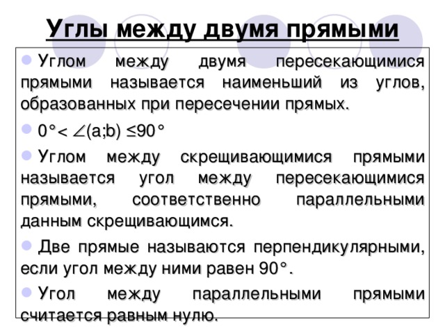 Углы между двумя прямыми Углом между двумя пересекающимися прямыми называется наименьший из углов, образованных при пересечении прямых. 0°Углом между скрещивающимися прямыми называется угол между пересекающимися прямыми, соответственно параллельными данным скрещивающимся. Две прямые называются перпендикулярными, если угол между ними равен 90°. Угол между параллельными прямыми считается равным нулю. 