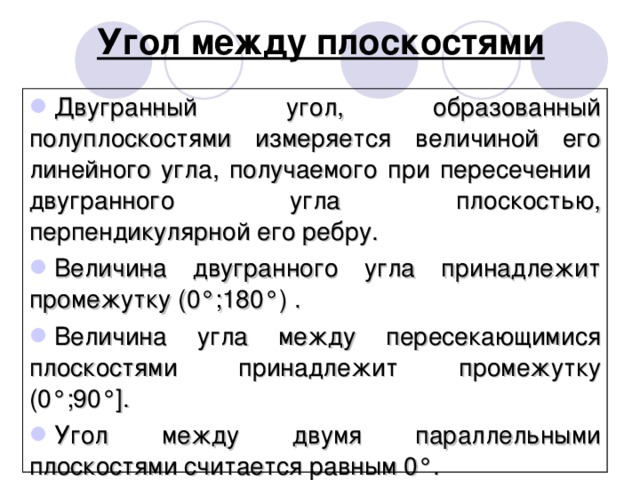 Угол между плоскостями Двугранный угол, образованный полуплоскостями измеряется величиной его линейного угла, получаемого при пересечении двугранного угла плоскостью, перпендикулярной его ребру. Величина двугранного угла принадлежит промежутку (0°;180°) . Величина угла между пересекающимися плоскостями принадлежит промежутку (0°;90°]. Угол между двумя параллельными плоскостями считается равным 0°. 