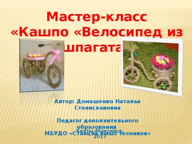 Мастер-класс «Кашпо «Велосипед из шпагата»   Автор: Домашенко Наталья Станиславовна  Педагог дополнительного образования МБУДО «Станция юных техников» Ханты-Мансийск, 2017  