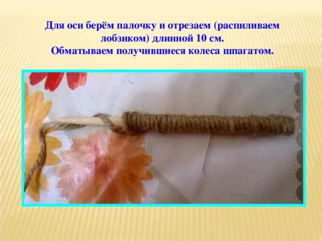 Для оси берём палочку и отрезаем (распиливаем лобзиком) длинной 10 см. Обматываем получившиеся колеса шпагатом. 