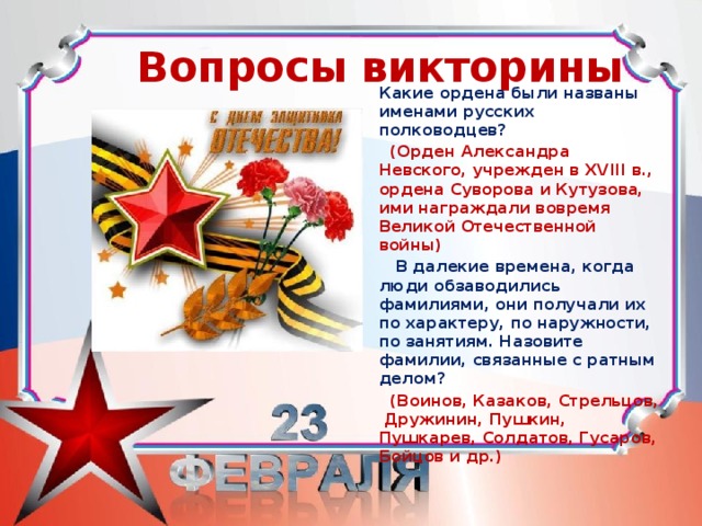  Вопросы викторины     Какие ордена были названы именами русских полководцев?  (Орден Александра Невского, учрежден в XVIII в., ордена Суворова и Кутузова, ими награждали вовремя Великой Отечественной войны)  В далекие времена, когда люди обзаводились фамилиями, они получали их по характеру, по наружности, по занятиям. Назовите фамилии, связанные с ратным делом?  (Воинов, Казаков, Стрельцов, Дружинин, Пушкин, Пушкарев, Солдатов, Гусаров, Бойцов и др.)   