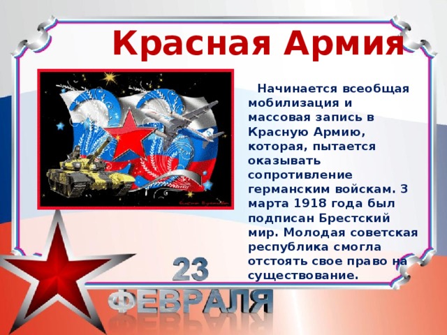  Красная Армия  Начинается всеобщая мобилизация и массовая запись в Красную Армию, которая, пытается оказывать сопротивление германским войскам. 3 марта 1918 года был подписан Брестский мир. Молодая советская республика смогла отстоять свое право на существование.  