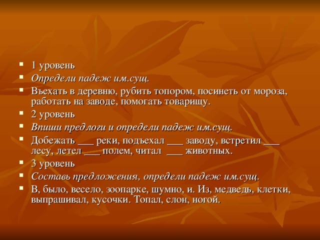 1 уровень Определи падеж им.сущ. Въехать в деревню, рубить топором, посинеть от мороза, работать на заводе, помогать товарищу. 2 уровень Впиши предлоги и определи падеж им.сущ. Добежать ___ реки, подъехал ___ заводу, встретил ___ лесу, летел ___ полем, читал ___ животных. 3 уровень Составь предложения, определи падеж им.сущ. В, было, весело, зоопарке, шумно, и. Из, медведь, клетки, выпрашивал, кусочки. Топал, слон, ногой. 