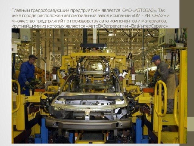 Главным градообразующим предприятием является ОАО «АВТОВАЗ». Так же в городе расположен автомобильный завод компании «GM – АВТОВАЗ» и множество предприятий по производству авто компонентов и материалов, крупнейшими из которых являются «АвтоВАЗагрегат» и «ВазИнтерСервис» 