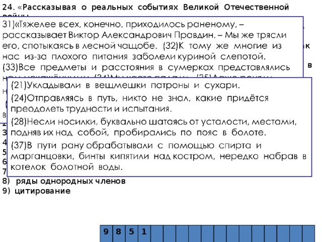 24. «Рассказывая о реальных событиях Великой Отечественной войны, Л.П. Овчинникова опирается на конкретные факты. Достоверность повествованию придаёт такой приём, как _____ (в предложениях 31 – 36, 50), а динамичность – такое синтаксическое средство, как _____ (в предложениях 21, 24, 28, 37). Автор использует такое лексическое средство, как _____ («не ухудшилось, а улучшилось» в предложении 44), и такой троп, как _____ («со смертельным риском», «отважных ребят»)». Список терминов: 1) эпитет 2) литота 3) экспрессивный повтор 4) сравнительные обороты 5) антонимы 6) неполные предложения 7) синтаксический параллелизм 8) ряды однородных членов цитирование 9 8  5  1  