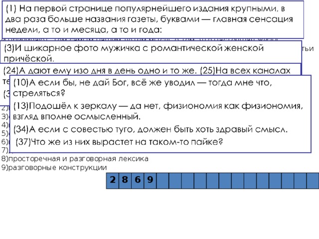 24. «Статья известного журналиста Леонида Жуховицкого имеет, как и все его публикации, острую социальную направленность. Современные СМИ — газеты, глянцевые журналы, многие каналы телевидения — пестрят информацией про разводы голливудских и отечественных звёзд и прививают тем самым нашим детям мысль о том, что настоящая жизнь именно там, на глянцевых страницах. Острый публицистический пафос статьи достигается использованием  (предложение 1), ___________(предложения 3, 23,3 7),  (предложения 24-25,30-31), текст насыщен интонациями живой речи благодаря использованию в нём ______________ (предложения 10,13,34,37)». Список терминов: 1)сравнительный оборот 2)градация 3)фразеологизмы 4)вводные слова 5)олицетворение 6)парцелляция 7)диалог 8)просторечная и разговорная лексика 9)разговорные конструкции 2 8 6 9 