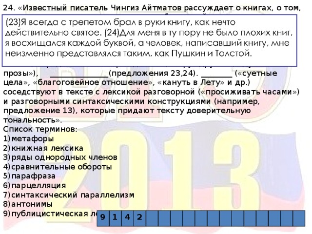 24. «Известный писатель Чингиз Айтматов рассуждает о книгах, о том, какую роль они играют в жизни его собственной и в жизни каждого человека вообще. Таким раздумьям соответствует и выбранный автором публицистический стиль со многими свойственными ему чертами:  __________(«духовная связь людей», «возвращаться к своим истокам», «будоражащий нашу совесть» и др.),____________(«недра слова», «представление зарождается», « круг друзей», «дух его прозы»),  _______________(предложения 23,24). ________ («суетные цела», «благоговейное отношение», «кануть в Лету» и др.) соседствуют в тексте с лексикой разговорной («просиживать часами») и разговорными синтаксическими конструкциями (например, предложение 13), которые придают тексту доверительную тональность». Список терминов: 1)метафоры 2)книжная лексика 3)ряды однородных членов 4)сравнительные обороты 5)парафраза 6)парцелляция 7)синтаксический параллелизм 8)антонимы 9)публицистическая лексика 9 1 4 2 