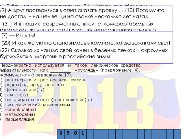 24 Публицистические произведения Л.А. Жуховицкого обращены к вечным проблемам, которые не теряют своей злободневности со временем. Автор ведет беседу с читателем на равных, не поучая его, но стремясь аргументировать свою позицию, пытаясь убедить читателя посредством яркой, эмоционально насыщенной речи. Этому способствуют такие синтаксические средства выразительности, как __________ (предложения 9-10, 31-32), а также __________ (предложения 7, 20, 22). В тексте использованы яркие тропы, в первую очередь __________: «сберегли и передали нам тоненькую свечечку жизни» (предложение 32), «множество вещей, которые старятся и уходят из жизни еще быстрее нас» (предложение 12).  Неоднократно используется и такое лексическое средство выразительности, как __________: «рухлядь» (предложение 4), «коммуналка» (предложение 17). 1) разговорная и просторечная лексика 2) ряд(-ы) однородных членов 3) фразеологизм(-ы) 4) эпитет(-ы) 5) восклицательное(-ые) предложение(-я) 6) синтаксический параллелизм 7) гипербола(-ы) 8) метафора(-ы) 9) парцелляция 9 5  8  1 