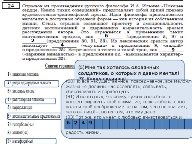 24 6 2 4 9 (5)Мне так хотелось оловянных солдатиков, о которых я давно мечтал! (9) Какая скучища! ( 30)Но всё несущественное, повседневное, все мелочи жизни не должны нас ослеплять, связывать, обессилевать и порабощать. (31) И во-вторых, человеку нужна способность концентрировать своё внимание, свою любовь, свою волю и своё воображение не на том, чего не хватает, чего он лишён, но на том, что ему дано. (33) Тот же, кто умеет с любовью вчувствоваться и вживаться в дарованное ему, будет находить в каждой жизненной мелочи глубину, красоту и радость жизни. 6 2 4 9 