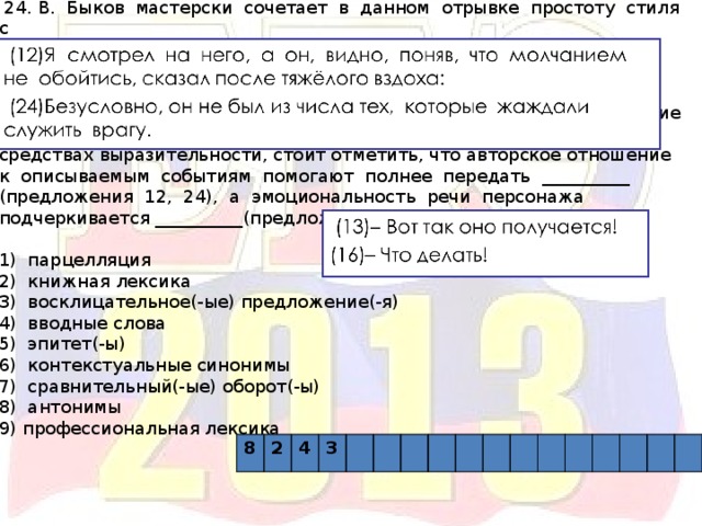  24. В. Быков мастерски сочетает в данном отрывке простоту стиля с разнообразием художественных средств. Ярче обозначить проблематику текста помогает использование __________(жизнь, смерть; жить, умирать). Кроме того, среди лексических изобразительных средств обращает на себя внимание употребление __________(исчерпаны, жаждали, превыше). Говоря о синтаксических средствах выразительности, стоит отметить, что авторское отношение к описываемым событиям помогают полнее передать __________ (предложения 12, 24), а эмоциональность речи персонажа подчеркивается __________(предложения 13, 16). 1) парцелляция 2) книжная лексика 3) восклицательное(-ые) предложение(-я) 4) вводные слова 5) эпитет(-ы) 6) контекстуальные синонимы 7) сравнительный(-ые) оборот(-ы) 8) антонимы 9) профессиональная лексика 8 2 4 3 