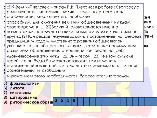 24. B8 «Д. А. Волкогонов считал, что даже о сложных философских проблемах можно говорить доступно. Этим умением автор и сам обладал в полной мере. В тексте соседствуют такие лексические средства, как _____ («высечено немало имён», «свершения героических личностей», «вершат… дела») и _____ («сильная рука»). Живость повествованию придаёт такой троп, как _____ («пирамида власти»). А такой приём, как _____ (предложения 19 – 23), позволяет читателю расширить представление о проблеме». Список терминов: 1) метафора 2) книжные слова 3) диалектизм 4) контекстуальные антонимы 5) фразеологизм 6) литота 7) синонимы 8) цитирование 9) риторическое обращение 2 5 1 8 