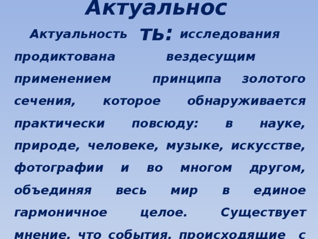 Актуальность:  Актуальность исследования продиктована вездесущим применением принципа золотого сечения, которое обнаруживается практически повсюду: в науке, природе, человеке, музыке, искусстве, фотографии и во многом другом, объединяя весь мир в единое гармоничное целое. Существует мнение, что события, происходящие с нами, тоже происходят согласно золотой пропорции, золотому сечению.  