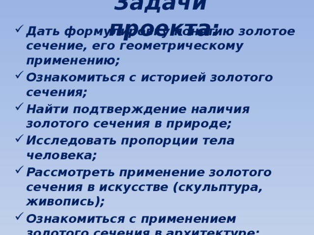 Задачи проекта: Дать формулировку понятию золотое сечение, его геометрическому применению; Ознакомиться с историей золотого сечения; Найти подтверждение наличия золотого сечения в природе; Исследовать пропорции тела человека; Рассмотреть применение золотого сечения в искусстве (скульптура, живопись); Ознакомиться с применением золотого сечения в архитектуре; Провести анализ объектов архитектуры Кыргызстана; Сделать выводы по исследуемой теме. 