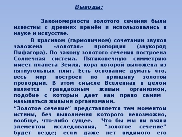  Выводы:  Закономерности золотого сечения были известны с древних времён и использовались в науке и искусстве.  В красивом (гармоничном) сочетании звуков заложена «золотая» пропорция (звукоряд Пифагора). По закону золотого сечения построена Солнечная система. Пятиконечную симметрию имеет планета Земля, кора которой выложена из пятиугольных плит. Есть основание думать что, весь мир построен по принципу золотой пропорции. В этом смысле Вселенная в целом является грандиозным живым организмом, подобие с которым дает нам право самим называться живыми организмами.    “ Золотое сечение” представляется тем моментом истины, без выполнения которого невозможно, вообще, что-либо сущее.  Что бы мы ни взяли элементом исследования, “золотое сечение” будет везде; если даже нет видимого его соблюдения, то оно обязательно имеет место на энергетическом, молекулярном или клеточном уровнях.  Принцип «золотого сечения» – высшее проявление структурного и функционального совершенства целого и его частей в искусстве, науке, технике и природе. 