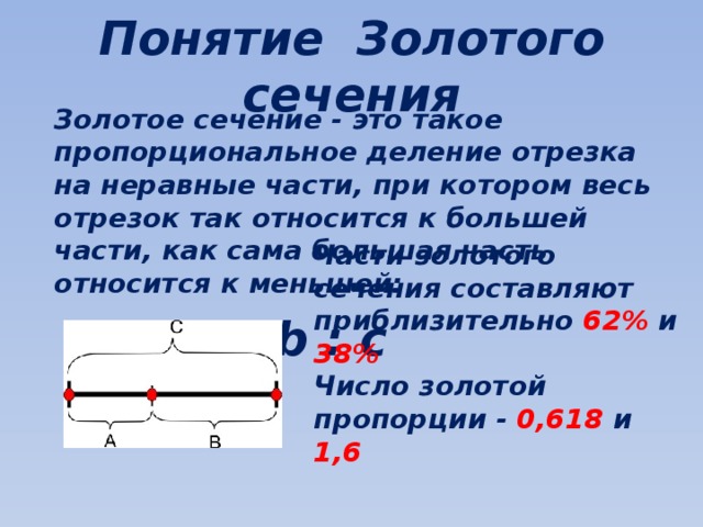 Понятие Золотого сечения Золотое сечение - это такое пропорциональное деление отрезка на неравные части, при котором весь отрезок так относится к большей части, как сама большая часть относится к меньшей:  a : b = b : c Части золотого сечения составляют приблизительно 62% и 38% Число золотой пропорции - 0,618 и 1,6 