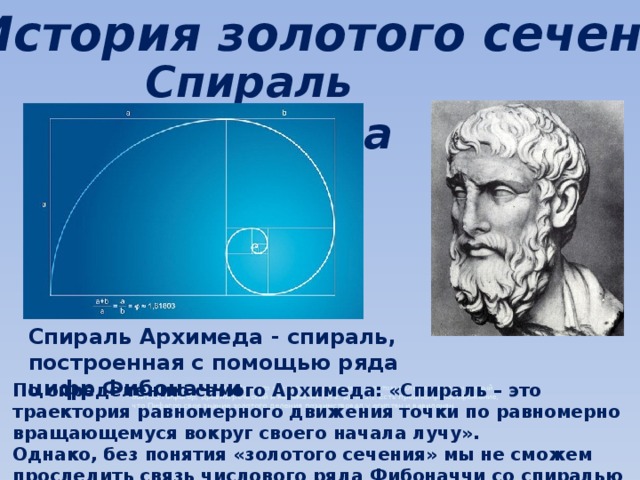 История золотого сечения Спираль Архимеда Спираль Архимеда - спираль, построенная с помощью ряда цифр Фибоначчи По определению самого Архимеда: «Спираль – это траектория равномерного движения точки по равномерно вращающемуся вокруг своего начала лучу». История золотого сечения Принято считать, что понятие о золотом делении ввел в научный обиход Пифагор, древнегреческий и математик (VI в. до н. э.). Есть предполфилософожение, что Пифагор свое знание золотого деления позаимствовал у египтян и вавилонян. Однако, без понятия «золотого сечения» мы не сможем проследить связь числового ряда Фибоначчи со спиралью Архимеда. 