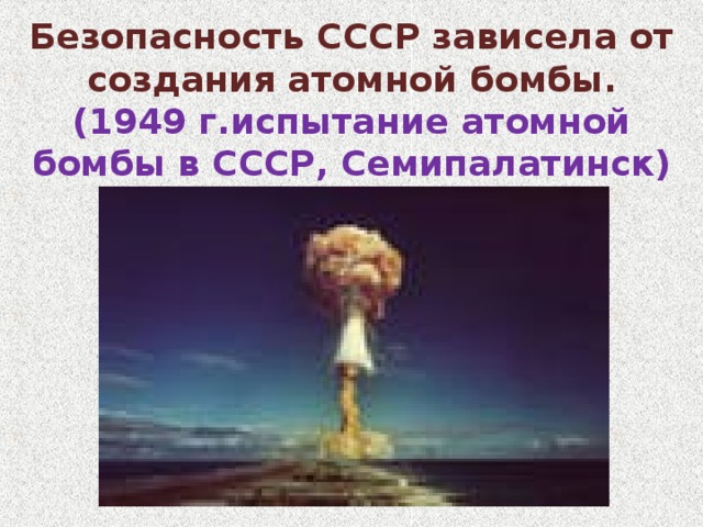 Безопасность СССР зависела от создания атомной бомбы.  (1949 г.испытание атомной бомбы в СССР, Семипалатинск) 