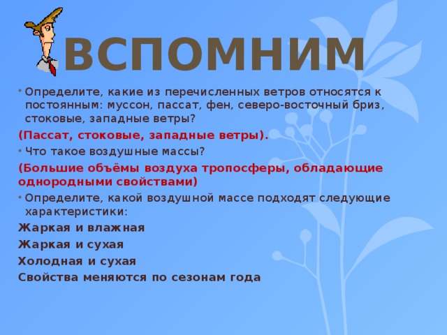 ВСПОМНИМ Определите, какие из перечисленных ветров относятся к постоянным: муссон, пассат, фен, северо-восточный бриз, стоковые, западные ветры? (Пассат, стоковые, западные ветры). Что такое воздушные массы? (Большие объёмы воздуха тропосферы, обладающие однородными свойствами) Определите, какой воздушной массе подходят следующие характеристики: Жаркая и влажная Жаркая и сухая Холодная и сухая Свойства меняются по сезонам года