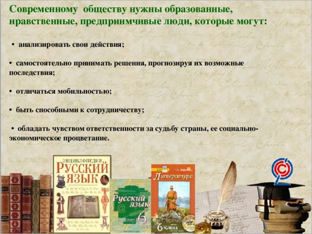 Современному обществу нужны образованные, нравственные, предприимчивые люди, которые могут:   • анализировать свои действия;  • самостоятельно принимать решения, прогнозируя их возможные последствия;  • отличаться мобильностью;  • быть способными к сотрудничеству;  • обладать чувством ответственности за судьбу страны, ее социально-экономическое процветание. Комарова Нина Сергеевна , г.Севастопль 