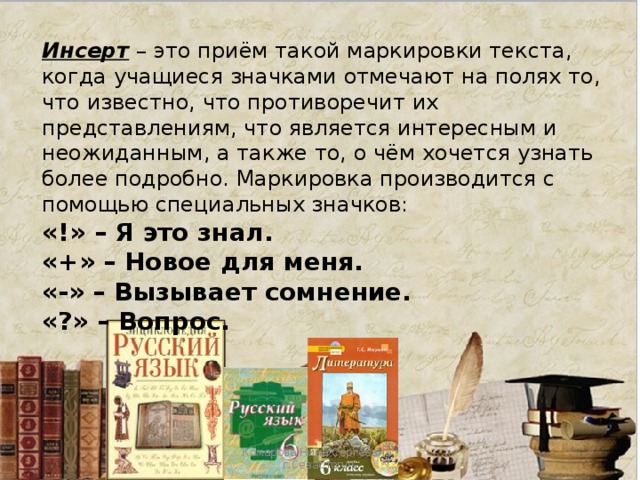 Инсерт – это приём такой маркировки текста, когда учащиеся значками отмечают на полях то, что известно, что противоречит их представлениям, что является интересным и неожиданным, а также то, о чём хочется узнать более подробно. Маркировка производится с помощью специальных значков: «!» – Я это знал. «+» – Новое для меня. «-» – Вызывает сомнение. «?» – Вопрос. Комарова Нина Сергеевна , г.Севастопль 