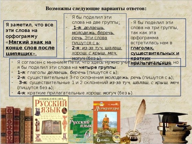 Возможны следующие варианты ответов: Я бы поделил эти слова на две группы :  1-я : делаешь, молодежь, беречь, речь. Эти слова пишутся с ь ; 2-я : из-за туч, шалаш, хорош, с крыш, меч, могуч (без ь ). - Я бы поделил эти слова на три группы, так как эта орфограмма встретилась нам в глаголах, существительных и кратких прилагательных . Я заметил, что все эти слова на орфограмму « Мягкий знак на конце слов после шипящих ». Я согласен с мнением Пети, что здесь нужно учитывать части речи, но я бы поделил эти слова на четыре группы : 1-я : глаголы делаешь, беречь (пишутся с ь ); 2-я : существительные 3-го склонения молодежь, речь (пишутся с ь );  3-я: существительные 1 и 2 склонений из-за туч, шалаш, с крыш, меч (пишутся без ь ); 4-я : краткие прилагательные хорош, могуч (без ь ). Комарова Нина Сергеевна , г.Севастопль 