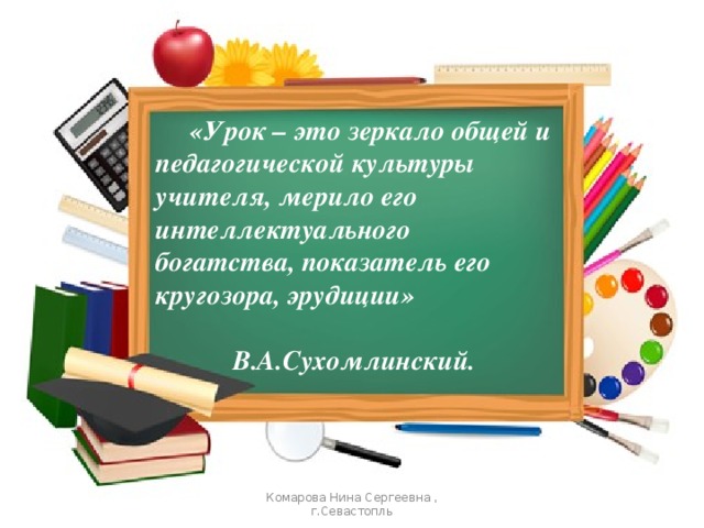  «Урок – это зеркало общей и педагогической культуры учителя, мерило его интеллектуального богатства, показатель его кругозора, эрудиции»  В.А.Сухомлинский. Комарова Нина Сергеевна , г.Севастопль 