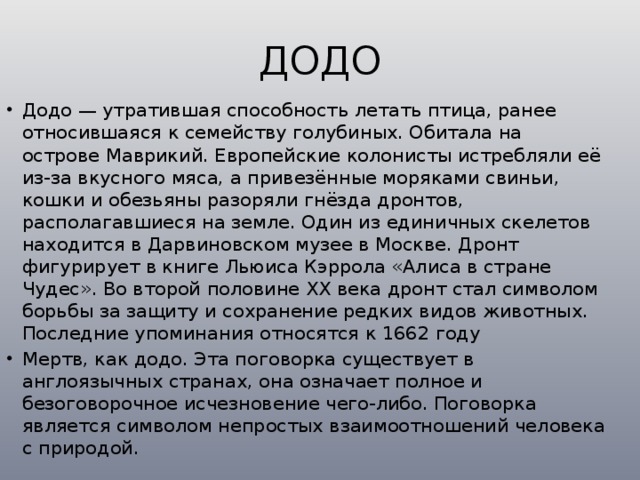 ДОДО Додо — утратившая способность летать птица, ранее относившаяся к семейству голубиных. Обитала на острове Маврикий. Европейские колонисты истребляли её из-за вкусного мяса, а привезённые моряками свиньи, кошки и обезьяны разоряли гнёзда дронтов, располагавшиеся на земле. Один из единичных скелетов находится в Дарвиновском музее в Москве. Дронт фигурирует в книге Льюиса Кэррола «Алиса в стране Чудес». Во второй половине XX века дронт стал символом борьбы за защиту и сохранение редких видов животных. Последние упоминания относятся к 1662 году Мертв, как додо. Эта поговорка существует в англоязычных странах, она означает полное и безоговорочное исчезновение чего-либо. Поговорка является символом непростых взаимоотношений человека с природой. 