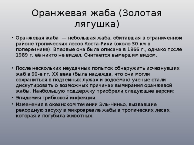 Оранжевая жаба (Золотая лягушка) Оранжевая жаба — небольшая жаба, обитавшая в ограниченном районе тропических лесов Коста-Рики (около 30 км в поперечнике). Впервые она была описана в 1966 г., однако после 1989 г. её никто не видел. Считается вымершим видом. После нескольких неудачных попыток обнаружить исчезнувших жаб в 90-е гг. ХХ века (была надежда, что они могли сохраниться в подземных лужах и водоёмах) ученые стали дискутировать о возможных причинах вымирания оранжевой жабы. Наибольшую поддержку приобрели следующие версии: Эпидемия грибковой инфекции Изменения в океанском течении Эль-Ниньо, вызвавшие рекордную засуху в микроареале жабы в тропических лесах, которая и погубила животных. 