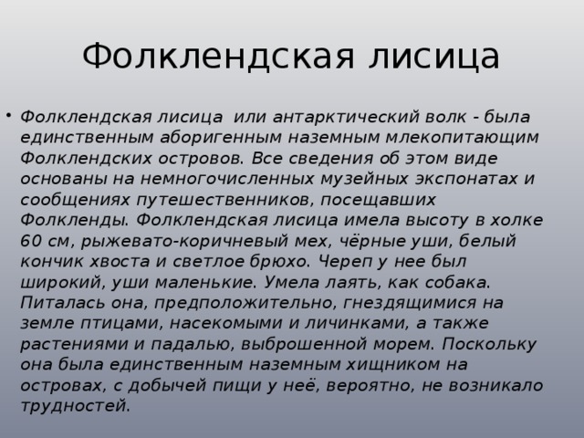 Фолклендская лисица Фолклендская лисица или антарктический волк - была единственным аборигенным наземным млекопитающим Фолклендских островов. Все сведения об этом виде основаны на немногочисленных музейных экспонатах и сообщениях путешественников, посещавших Фолкленды. Фолклендская лисица имела высоту в холке 60 см, рыжевато-коричневый мех, чёрные уши, белый кончик хвоста и светлое брюхо. Череп у нее был широкий, уши маленькие. Умела лаять, как собака. Питалась она, предположительно, гнездящимися на земле птицами, насекомыми и личинками, а также растениями и падалью, выброшенной морем. Поскольку она была единственным наземным хищником на островах, с добычей пищи у неё, вероятно, не возникало трудностей. 