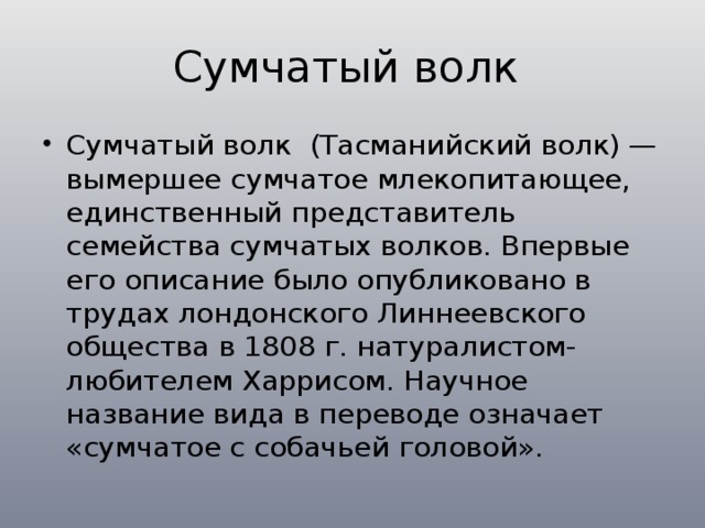 Сумчатый волк Сумчатый волк (Тасманийский волк) — вымершее сумчатое млекопитающее, единственный представитель семейства сумчатых волков. Впервые его описание было опубликовано в трудах лондонского Линнеевского общества в 1808 г. натуралистом-любителем Харрисом. Научное название вида в переводе означает «сумчатое с собачьей головой». 