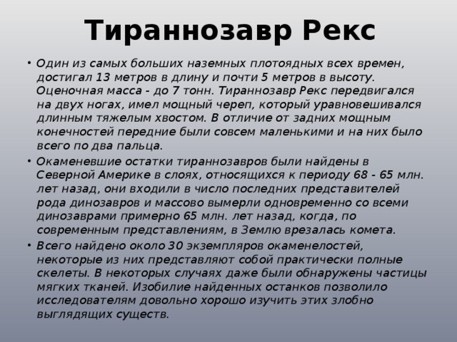  Тираннозавр Рекс  Один из самых больших наземных плотоядных всех времен, достигал 13 метров в длину и почти 5 метров в высоту. Оценочная масса - до 7 тонн. Тираннозавр Рекс передвигался на двух ногах, имел мощный череп, который уравновешивался длинным тяжелым хвостом. В отличие от задних мощным конечностей передние были совсем маленькими и на них было всего по два пальца. Окаменевшие остатки тираннозавров были найдены в Северной Америке в слоях, относящихся к периоду 68 - 65 млн. лет назад, они входили в число последних представителей рода динозавров и массово вымерли одновременно со всеми динозаврами примерно 65 млн. лет назад, когда, по современным представлениям, в Землю врезалась комета. Всего найдено около 30 экземпляров окаменелостей, некоторые из них представляют собой практически полные скелеты. В некоторых случаях даже были обнаружены частицы мягких тканей. Изобилие найденных останков позволило исследователям довольно хорошо изучить этих злобно выглядящих существ. 
