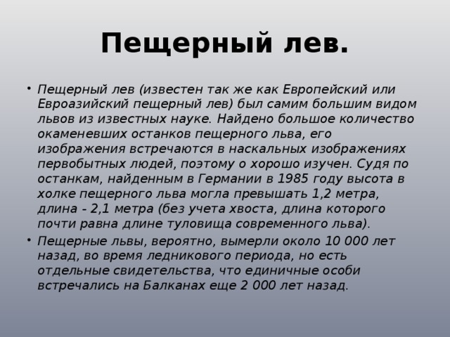Пещерный лев. Пещерный лев (известен так же как Европейский или Евроазийский пещерный лев) был самим большим видом львов из известных науке. Найдено большое количество окаменевших останков пещерного льва, его изображения встречаются в наскальных изображениях первобытных людей, поэтому о хорошо изучен. Судя по останкам, найденным в Германии в 1985 году высота в холке пещерного льва могла превышать 1,2 метра, длина - 2,1 метра (без учета хвоста, длина которого почти равна длине туловища современного льва). Пещерные львы, вероятно, вымерли около 10 000 лет назад, во время ледникового периода, но есть отдельные свидетельства, что единичные особи встречались на Балканах еще 2 000 лет назад. 