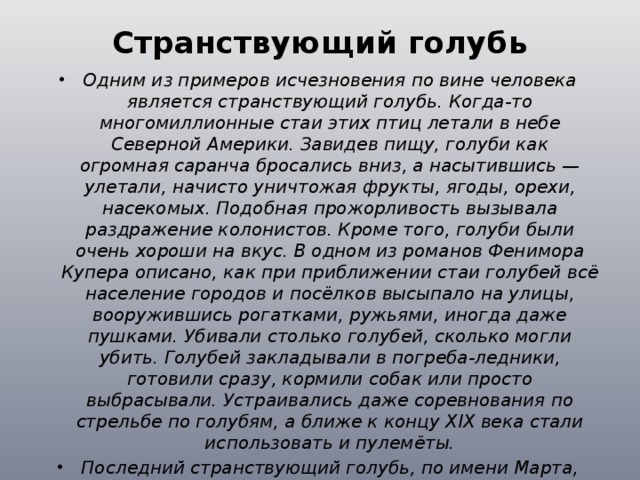 Странствующий голубь   Одним из примеров исчезновения по вине человека является странствующий голубь. Когда-то многомиллионные стаи этих птиц летали в небе Северной Америки. Завидев пищу, голуби как огромная саранча бросались вниз, а насытившись — улетали, начисто уничтожая фрукты, ягоды, орехи, насекомых. Подобная прожорливость вызывала раздражение колонистов. Кроме того, голуби были очень хороши на вкус. В одном из романов Фенимора Купера описано, как при приближении стаи голубей всё население городов и посёлков высыпало на улицы, вооружившись рогатками, ружьями, иногда даже пушками. Убивали столько голубей, сколько могли убить. Голубей закладывали в погреба-ледники, готовили сразу, кормили собак или просто выбрасывали. Устраивались даже соревнования по стрельбе по голубям, а ближе к концу XIX века стали использовать и пулемёты. Последний странствующий голубь, по имени Марта, умер в зоопарке в 1914 году.  
