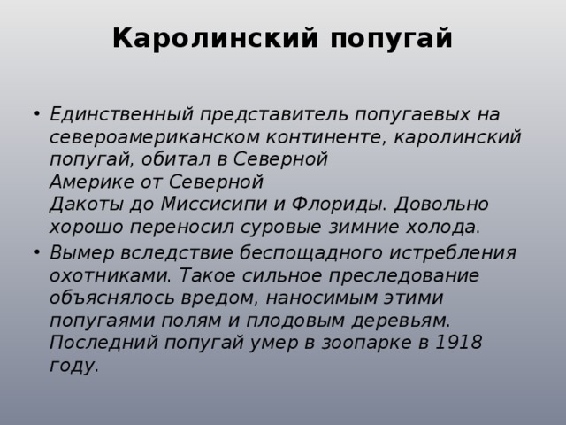 Каролинский попугай   Единственный представитель попугаевых на североамериканском континенте, каролинский попугай, обитал в Северной Америке от Северной Дакоты до Миссисипи и Флориды. Довольно хорошо переносил суровые зимние холода. Вымер вследствие беспощадного истребления охотниками. Такое сильное преследование объяснялось вредом, наносимым этими попугаями полям и плодовым деревьям. Последний попугай умер в зоопарке в 1918 году. 