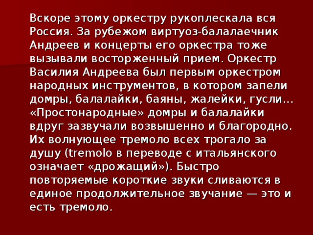  Вскоре этому оркестру рукоплескала вся Россия. За рубежом виртуоз-балалаечник Андреев и концерты его оркестра тоже вызывали восторженный прием. Оркестр Василия Андреева был первым оркестром народных инструментов, в котором запели домры, балалайки, баяны, жалейки, гусли... «Простонародные» домры и балалайки вдруг зазвучали возвышенно и благородно. Их волнующее тремоло всех трогало за душу (tremolo в переводе с итальянского означает «дрожащий»). Быстро повторяемые короткие звуки сливаются в единое продолжительное звучание — это и есть тремоло. 