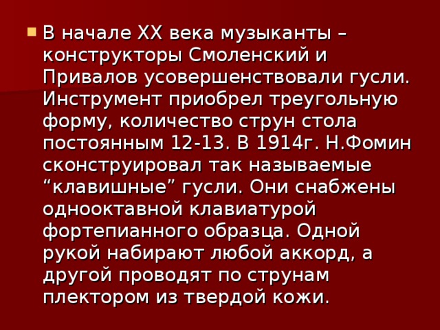 В начале XX века музыканты – конструкторы Смоленский и Привалов усовершенствовали гусли. Инструмент приобрел треугольную форму, количество струн стола постоянным 12-13. В 1914г. Н.Фомин сконструировал так называемые “клавишные” гусли. Они снабжены однооктавной клавиатурой фортепианного образца. Одной рукой набирают любой аккорд, а другой проводят по струнам плектором из твердой кожи. 