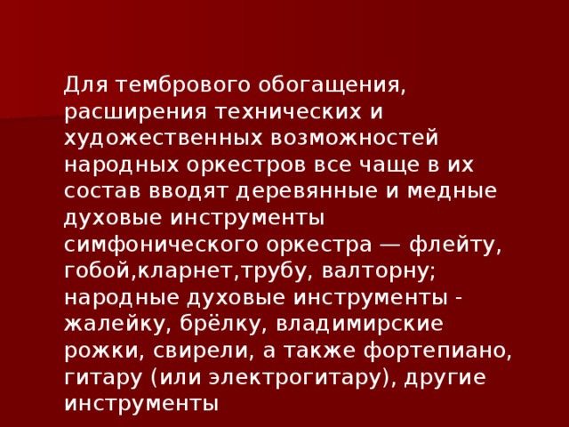 Для тембрового обогащения, расширения технических и художественных возможностей народных оркестров все чаще в их состав вводят деревянные и медные духовые инструменты симфонического оркестра — флейту, гобой,кларнет,трубу, валторну; народные духовые инструменты - жалейку, брёлку, владимирские рожки, свирели, а также фортепиано, гитару (или электрогитару), другие инструменты 